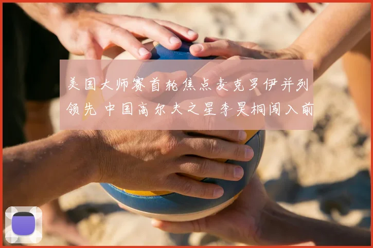 美国大师赛首轮焦点麦克罗伊并列领先 中国高尔夫之星李昊桐闯入前十
