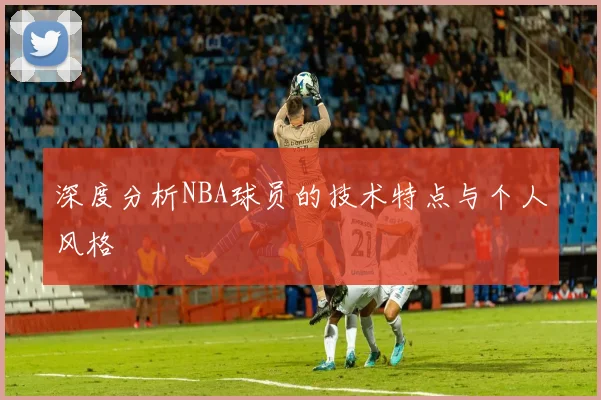 深度分析NBA球员的技术特点与个人风格